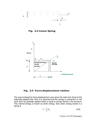The area enclosed by force-displacement curve gives the total work done by the
externally applied load. Here it is assumed that the energy is conserved i.e. the
work done by gradually applied loads is equal to energy stored in the structure.
This internal energy is known as strain energy. Now strain energy stored in a
spring is
                                       1
                                    U = P u1
                                         1                               (2.8)
                                       2

                                                      Version 2 CE IIT, Kharagpur
 