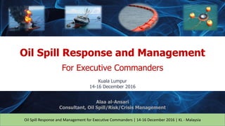 Oil Spill Response and Management for Executive Commanders | 14-16 December 2016 | KL - Malaysia
Oil Spill Response and Management
For Executive Commanders
Kuala Lumpur
14-16 December 2016
Alaa al-Ansari
Consultant, Oil Spill/Risk/Crisis Management
 