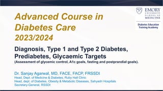 Diagnosis, Type 1 and Type 2 Diabetes,
Prediabetes, Glycaemic Targets
(Assessment of glycemic control, A1c goals, fasting and postprandial goals).
Dr. Sanjay Agarwal, MD, FACE, FACP, FRSSDI
Head, Dept. of Medicine & Diabetes, Ruby Hall Clinic
Head, dept. of Diabetes, Obesity & Metabolic Diseases, Sahyadri Hospitals
Secretary-General, RSSDI
Advanced Course in
Diabetes Care
2023/2024
 