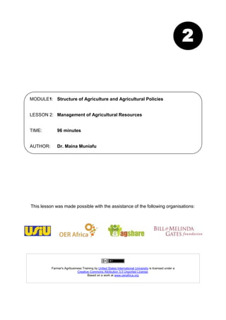 2


MODULE1: Structure of Agriculture and Agricultural Policies


LESSON 2: Management of Agricultural Resources


TIME:         96 minutes


AUTHOR:       Dr. Maina Muniafu




This lesson was made possible with the assistance of the following organisations:




          Farmer's Agribusiness Training by United States International University is licensed under a
                            Creative Commons Attribution 3.0 Unported License.
                                   Based on a work at www.oerafrica.org
 