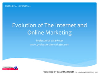 Evolution of The Internet and
Online Marketing
Professional eMarketer
www.professionalemarketer.com
Presented by Susantha Herath PGD in Marketing (KLN), PGD in IT (UK)
MODULE 01 : LESSON 02
 