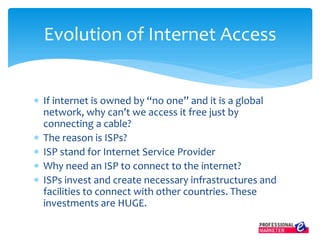 Evolution of Internet Access
 If internet is owned by “no one” and it is a global
network, why can’t we access it free just by
connecting a cable?
 The reason is ISPs?
 ISP stand for Internet Service Provider
 Why need an ISP to connect to the internet?
 ISPs invest and create necessary infrastructures and
facilities to connect with other countries. These
investments are HUGE.
 