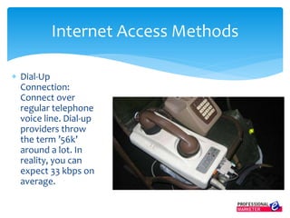  Dial-Up
Connection:
Connect over
regular telephone
voice line. Dial-up
providers throw
the term ’56k’
around a lot. In
reality, you can
expect 33 kbps on
average.
Internet Access Methods
 