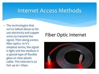  The technologies that
we’ve talked about so far
use electricity and copper
wires to transmit the
signal. Then along comes
fiber optics. In it’s
simplest terms, the signal
is light and the medium is
a special type of flexible
glass or clear plastic
cable. This internet is so
fast up to 1 Gbps.
Internet Access Methods
Fiber Optic Internet
 