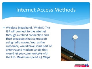  Wireless Broadband / WiMAX: The
ISP will connect to the Internet
through a cabled connection and
then broadcast that connection
using radio waves. You, as the
customer, would have some sort of
antenna and modem set up that
would let you communicate with
the ISP. Maximum speed 1.5 Mbps
Internet Access Methods
 