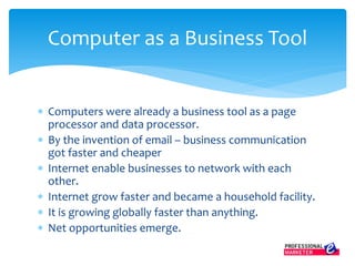  Computers were already a business tool as a page
processor and data processor.
 By the invention of email – business communication
got faster and cheaper
 Internet enable businesses to network with each
other.
 Internet grow faster and became a household facility.
 It is growing globally faster than anything.
 Net opportunities emerge.
Computer as a Business Tool
 