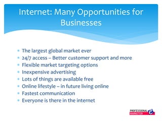  The largest global market ever
 24/7 access – Better customer support and more
 Flexible market targeting options
 Inexpensive advertising
 Lots of things are available free
 Online lifestyle – in future living online
 Fastest communication
 Everyone is there in the internet
Internet: Many Opportunities for
Businesses
 