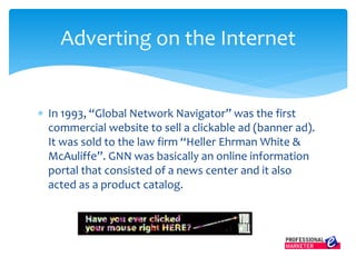  In 1993, “Global Network Navigator” was the first
commercial website to sell a clickable ad (banner ad).
It was sold to the law firm “Heller Ehrman White &
McAuliffe”. GNN was basically an online information
portal that consisted of a news center and it also
acted as a product catalog.
Adverting on the Internet
 