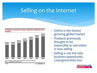 Online is the fastest
growing global market
 Products previously
thought to be
impossible to sell online
is now selling
 Selling is not the only
business opportunity.
Lead generation too.
Selling on the Internet
 