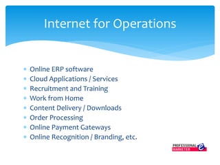 Online ERP software
 Cloud Applications / Services
 Recruitment and Training
 Work from Home
 Content Delivery / Downloads
 Order Processing
 Online Payment Gateways
 Online Recognition / Branding, etc.
Internet for Operations
 