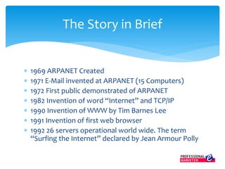  1969 ARPANET Created
 1971 E-Mail invented at ARPANET (15 Computers)
 1972 First public demonstrated of ARPANET
 1982 Invention of word “Internet” and TCP/IP
 1990 Invention of WWW by Tim Barnes Lee
 1991 Invention of first web browser
 1992 26 servers operational world wide. The term
“Surfing the Internet” declared by Jean Armour Polly
The Story in Brief
 