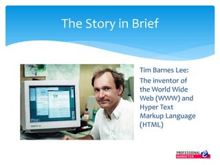 Tim Barnes Lee:
The inventor of
the World Wide
Web (WWW) and
Hyper Text
Markup Language
(HTML)
The Story in Brief
 