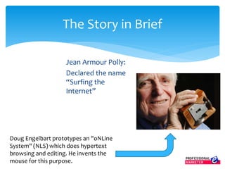 Jean Armour Polly:
Declared the name
“Surfing the
Internet”
The Story in Brief
Doug Engelbart prototypes an "oNLine
System" (NLS) which does hypertext
browsing and editing. He invents the
mouse for this purpose.
 