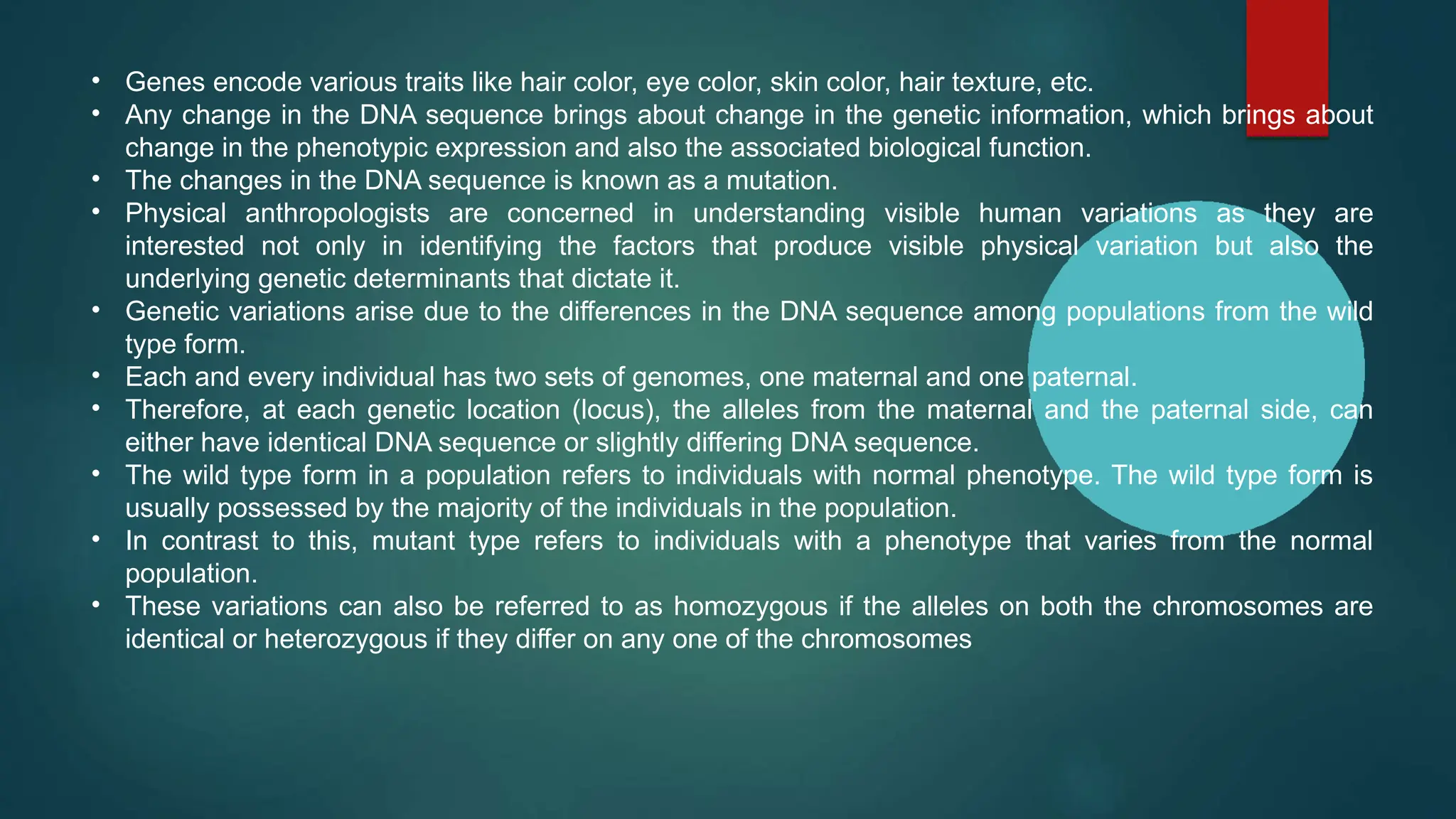 • Genes encode various traits like hair color, eye color, skin color, hair texture, etc.
• Any change in the DNA sequence brings about change in the genetic information, which brings about
change in the phenotypic expression and also the associated biological function.
• The changes in the DNA sequence is known as a mutation.
• Physical anthropologists are concerned in understanding visible human variations as they are
interested not only in identifying the factors that produce visible physical variation but also the
underlying genetic determinants that dictate it.
• Genetic variations arise due to the differences in the DNA sequence among populations from the wild
type form.
• Each and every individual has two sets of genomes, one maternal and one paternal.
• Therefore, at each genetic location (locus), the alleles from the maternal and the paternal side, can
either have identical DNA sequence or slightly differing DNA sequence.
• The wild type form in a population refers to individuals with normal phenotype. The wild type form is
usually possessed by the majority of the individuals in the population.
• In contrast to this, mutant type refers to individuals with a phenotype that varies from the normal
population.
• These variations can also be referred to as homozygous if the alleles on both the chromosomes are
identical or heterozygous if they differ on any one of the chromosomes
 