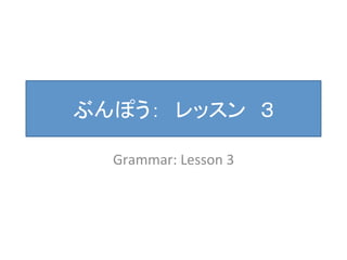ぶんぽう：　レッスン　３ 
Grammar: 
Lesson 
3 
 