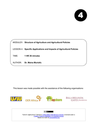 4


MODULE1: Structure of Agriculture and Agricultural Policies


LESSON 4: Specific Applications and Impacts of Agricultural Policies


TIME:        1 HR 36 minutes


AUTHOR:      Dr. Maina Muniafu




This lesson was made possible with the assistance of the following organisations:
 