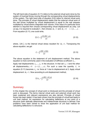 The left hand side of equation (5.11) refers to the external virtual work done by the
system of true/real forces moving through the corresponding virtual displacements
of the system. The right hand side of equation (5.8) refers to internal virtual work
done. The principle of virtual displacement states that the external virtual work of
the real forces multiplied by virtual displacement is equal to the real stresses
multiplied by virtual strains integrated over volume. If the value of a particular force
element is required then choose corresponding virtual displacement as unity. Let
us say, it is required to evaluate F1 , then choose δu1 = 1 and δui = 0 i = 2,3,....., n .
From equation (5.11), one could write,


                             (1) F1 = ∫ M (δM v )1 ds                            (5.12)
                                              EI

where, (δM v )1 is the internal virtual stress resultant for δu1 = 1 . Transposing the
above equation, we get

                                       (δM v )1 Mds
                              F1 = ∫                                             (5.13)
                                           EI

The above equation is the statement of unit displacement method. The above
equation is more commonly used in the evaluation of stiffness co-efficient kij .
Apply real displacements u1 ,....., un in the structure. In that set u2 = 1 and the other
all displacements ui = 0 (i = 1,3,......, n) . For such a case the quantity F j in
equation (5.11) becomes kij i.e. force at 1 due to displacement at 2. Apply virtual
displacement δu1 = 1 . Now according to unit displacement method,


                              (1) k12 = ∫ (δM v )1 M 2ds                         (5.14)
                                                EI



Summary
In this chapter the concept of virtual work is introduced and the principle of virtual
work is discussed. The terms internal virtual work and external virtual work has
been explained and relevant expressions are also derived. Principle of virtual
forces has been stated. It has been shown how the principle of virtual load leads to
unit load method. An expression for calculating deflections at any point of a
structure (both statically determinate and indeterminate structure) is derived. Few
problems have been solved to show the application of unit load method for
calculating deflections in a structure.


                                                             Version 2 CE IIT, Kharagpur
 