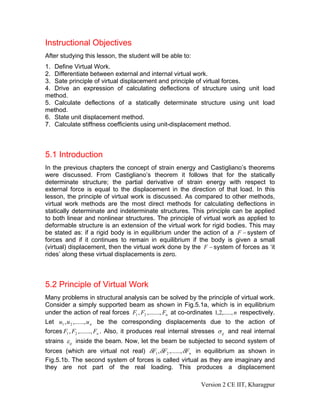 Instructional Objectives
After studying this lesson, the student will be able to:
1. Define Virtual Work.
2. Differentiate between external and internal virtual work.
3. Sate principle of virtual displacement and principle of virtual forces.
4. Drive an expression of calculating deflections of structure using unit load
method.
5. Calculate deflections of a statically determinate structure using unit load
method.
6. State unit displacement method.
7. Calculate stiffness coefficients using unit-displacement method.



5.1 Introduction
In the previous chapters the concept of strain energy and Castigliano’s theorems
were discussed. From Castigliano’s theorem it follows that for the statically
determinate structure; the partial derivative of strain energy with respect to
external force is equal to the displacement in the direction of that load. In this
lesson, the principle of virtual work is discussed. As compared to other methods,
virtual work methods are the most direct methods for calculating deflections in
statically determinate and indeterminate structures. This principle can be applied
to both linear and nonlinear structures. The principle of virtual work as applied to
deformable structure is an extension of the virtual work for rigid bodies. This may
be stated as: if a rigid body is in equilibrium under the action of a F − system of
forces and if it continues to remain in equilibrium if the body is given a small
(virtual) displacement, then the virtual work done by the F − system of forces as ‘it
rides’ along these virtual displacements is zero.



5.2 Principle of Virtual Work
Many problems in structural analysis can be solved by the principle of virtual work.
Consider a simply supported beam as shown in Fig.5.1a, which is in equilibrium
under the action of real forces F1 , F2 ,......., Fn at co-ordinates 1,2,....., n respectively.
Let u1 , u 2 ,......, u n be the corresponding displacements due to the action of
forces F1 , F2 ,......., Fn . Also, it produces real internal stresses σ ij and real internal
strains ε ij inside the beam. Now, let the beam be subjected to second system of
forces (which are virtual not real) δF1 , δF2 ,......, δFn in equilibrium as shown in
Fig.5.1b. The second system of forces is called virtual as they are imaginary and
they are not part of the real loading. This produces a displacement

                                                                Version 2 CE IIT, Kharagpur
 