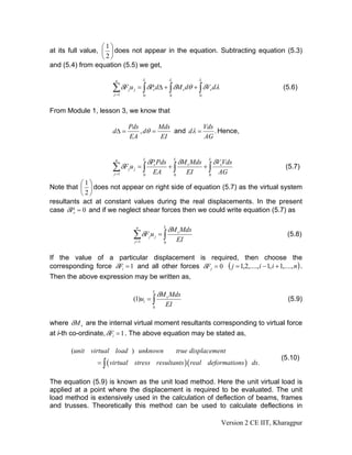 ⎛1⎞
at its full value, ⎜ ⎟ does not appear in the equation. Subtracting equation (5.3)
                   ⎝2⎠
and (5.4) from equation (5.5) we get,

                         n                  L               L                 L

                        ∑ δFju j = ∫ δPvdΔ + ∫ δM vdθ + ∫ δVvdλ
                         j =1
                                                                                                             (5.6)
                                            0               0                 0


From Module 1, lesson 3, we know that

                                Pds        Mds          Vds
                        dΔ =        , dθ =     and dλ =     . Hence,
                                EA         EI           AG


                         n                  L
                                                δPv Pds         L
                                                                    δM v Mds       L
                                                                                       δVvVds
                        ∑ δF u = ∫
                         j =1
                                j   j
                                                  EA
                                                            +∫
                                                                         EI
                                                                                  +∫
                                                                                        AG
                                                                                                              (5.7)
                                            0                   0                  0

          ⎛1⎞
Note that ⎜ ⎟ does not appear on right side of equation (5.7) as the virtual system
          ⎝2⎠
resultants act at constant values during the real displacements. In the present
case δPv = 0 and if we neglect shear forces then we could write equation (5.7) as

                                        n               L
                                                            δM v Mds
                                    ∑ δFju j = ∫
                                    j =1                            EI
                                                                                                               (5.8)
                                                        0


If the value of a particular displacement is required, then choose the
corresponding force δFi = 1 and all other forces δF j = 0 ( j = 1,2,...., i − 1, i + 1,...., n ) .
Then the above expression may be written as,

                                                  L
                                                      δM v Mds
                                    (1)ui = ∫                                                                  (5.9)
                                                  0
                                                        EI

where δM v are the internal virtual moment resultants corresponding to virtual force
at i-th co-ordinate, δFi = 1 . The above equation may be stated as,

        (unit virtual load ) unknown                                true displacement
                                                                                                             (5.10)
                  = ∫ ( virtual stress resultants )( real deformations ) ds.

The equation (5.9) is known as the unit load method. Here the unit virtual load is
applied at a point where the displacement is required to be evaluated. The unit
load method is extensively used in the calculation of deflection of beams, frames
and trusses. Theoretically this method can be used to calculate deflections in

                                                                                         Version 2 CE IIT, Kharagpur
 