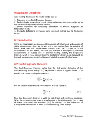Instructional Objectives
After reading this lesson, the reader will be able to:
1. State and prove Crotti-Engesser theorem.
2. Derive simple expressions for calculating deflections in trusses subjected to
mechanical loading using unit-load method.
3. Derive equations for calculating deflections in trusses subjected to
temperature loads.
4. Compute deflections in trusses using unit-load method due to fabrication
errors.


6.1 Introduction
In the previous lesson, we discussed the principle of virtual work and principle of
virtual displacement. Also, we derived unit – load method from the principle of
virtual work and unit displacement method from the principle of virtual
displacement. In this lesson, the unit load method is employed to calculate
displacements of trusses due to external loading. Initially the Engesser’s
theorem, which is more general than the Castigliano’s theorem, is discussed. In
the end, few examples are solved to demonstrate the power of virtual work.


6.2 Crotti-Engesser Theorem
The Crotti-Engesser theorem states that the first partial derivative of the
                                 ( )
complementary strain energy U * expressed in terms of applied forces F j is
equal to the corresponding displacement.

                             ∂U *   n
                                  = ∑ a jk Fk = u j                          (6.1)
                             ∂Fj k =1

For the case of indeterminate structures this may be stated as,

                                     ∂U *
                                          =0                                 (6.2)
                                     ∂F j

Note that Engesser’s theorem is valid for both linear and non-linear structures.
When the complementary strain energy is equal to the strain energy (i.e. in case
of linear structures) the equation (6.1) is nothing but the statement of
Castigliano’s first theorem in terms of complementary strain energy.




                                                         Version 2 CE IIT, Kharagpur
 