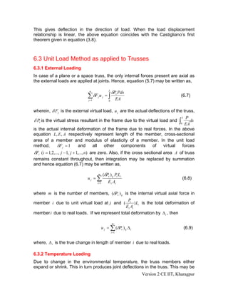 This gives deflection in the direction of load. When the load displacement
relationship is linear, the above equation coincides with the Castigliano’s first
theorem given in equation (3.8).



6.3 Unit Load Method as applied to Trusses
6.3.1 External Loading
In case of a plane or a space truss, the only internal forces present are axial as
the external loads are applied at joints. Hence, equation (5.7) may be written as,

                                n                 L
                                                      δPv Pds
                               ∑ δF j u j = ∫
                               j =1                          EA
                                                                                      (6.7)
                                                  0



wherein, δ F j is the external virtual load, u j are the actual deflections of the truss,
                                                                             P           L
δ Pv is the virtual stress resultant in the frame due to the virtual load and
                                                                          0 EA
                                                                               ds    ∫
is the actual internal deformation of the frame due to real forces. In the above
equation L, E , A respectively represent length of the member, cross-sectional
area of a member and modulus of elasticity of a member. In the unit load
method,     δF j = 1   and    all   other    components     of   virtual   forces
δFi (i = 1,2,..., j − 1, j + 1,..., n) are zero. Also, if the cross sectional area A of truss
remains constant throughout, then integration may be replaced by summation
and hence equation (6.7) may be written as,

                                      m      (δPv ) ij Pi Li
                               uj = ∑                                                    (6.8)
                                      i =1       Ei Ai

where m is the number of members, (δPv ) ij is the internal virtual axial force in
                                                Pi
member i due to unit virtual load at j and (         ) Li is the total deformation of
                                               Ei Ai
member i due to real loads. If we represent total deformation by Δ i , then

                                                      m
                                          u j = ∑ (δPv ) ij Δ i                              (6.9)
                                                      i =1



where, Δ i is the true change in length of member i due to real loads.

6.3.2 Temperature Loading
Due to change in the environmental temperature, the truss members either
expand or shrink. This in turn produces joint deflections in the truss. This may be
                                                                  Version 2 CE IIT, Kharagpur
 