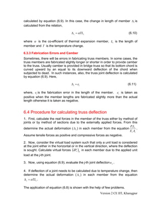 calculated by equation (6.9). In this case, the change in length of member Δ i is
calculated from the relation,

                                     Δ i = αTLi                                  (6.10)

where α is the co-efficient of thermal expansion member, Li is the length of
member and T is the temperature change.

6.3.3 Fabrication Errors and Camber
Sometimes, there will be errors in fabricating truss members. In some cases, the
truss members are fabricated slightly longer or shorter in order to provide camber
to the truss. Usually camber is provided in bridge truss so that its bottom chord is
curved upward by an equal to its downward deflection of the chord when
subjected to dead. In such instances, also, the truss joint deflection is calculated
by equation (6.9). Here,

                                     Δi = ei                                    (6.11)

where, ei is the fabrication error in the length of the member. ei is taken as
positive when the member lengths are fabricated slightly more than the actual
length otherwise it is taken as negative.


6.4 Procedure for calculating truss deflection
1. First, calculate the real forces in the member of the truss either by method of
joints or by method of sections due to the externally applied forces. From this
                                                                             PL
determine the actual deformation ( Δ i ) in each member from the equation i i .
                                                                             Ei Ai
Assume tensile forces as positive and compressive forces as negative.

2. Now, consider the virtual load system such that only a unit load is considered
at the joint either in the horizontal or in the vertical direction, where the deflection
is sought. Calculate virtual forces (δPv )ij in each member due to the applied unit
load at the j-th joint.

3. Now, using equation (6.9), evaluate the j-th joint deflection u j .

4. If deflection of a joint needs to be calculated due to temperature change, then
determine the actual deformation ( Δ i ) in each member from the equation
Δ i = αTLi .

The application of equation (6.8) is shown with the help of few problems.
                                                           Version 2 CE IIT, Kharagpur
 