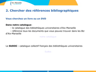 2. Chercher des références bibliographiques 
10 
Vous cherchez un livre ou un DVD 
Dans notre catalogue: 
- le catalogue des bibliothèques universitaires d’Aix-Marseille 
- référence tous les documents que vous pouvez trouver dans les BU 
d’Aix-Marseille 
notre catalogue 
Le SUDOC : catalogue collectif français des bibliothèques universitaires 
Sudoc 
 