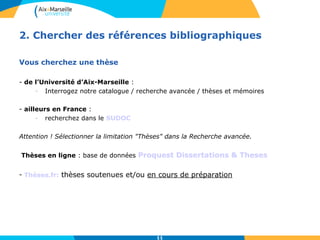 2. Chercher des références bibliographiques 
11 
Vous cherchez une thèse 
- de l’Université d’Aix-Marseille : 
- Interrogez notre catalogue / recherche avancée / thèses et mémoires 
- ailleurs en France : 
- recherchez dans le SUDOC 
Attention ! Sélectionner la limitation "Thèses" dans la Recherche avancée. 
Thèses en ligne : base de données Proquest Dissertations & Theses 
- Thèses.fr: thèses soutenues et/ou en cours de préparation 
 