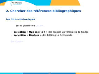 2. Chercher des références bibliographiques 
12 
Les livres électroniques 
Sur la plateforme CAIRN : 
- collection « Que sais-je ? » des Presses universitaires de France 
- collection « Repères » des Éditions La Découverte 
Sur Ebrary 
 