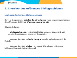 2. Chercher des références bibliographiques 
Les bases de données bibliographiques 
Servent à repérer des articles de périodiques, mais peuvent aussi donner 
des références de livres, d’actes de congrès, etc 
13 
3 types de bases 
- bibliographiques : références bibliographiques seulement, voir 
ensuite les catalogues pour avoir les articles 
- bases de données en texte intégral : accès au texte complet de 
l’article 
- bases de données mixtes : on trouve à la fois des références 
bibliographiques et du texte intégral 
 