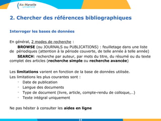2. Chercher des références bibliographiques 
14 
Interroger les bases de données 
En général, 2 modes de recherche : 
BROWSE (ou JOURNALS ou PUBLICATIONS) : feuilletage dans une liste 
de périodiques (attention à la période couverte, de telle année à telle année) 
SEARCH: recherche par auteur, par mots du titre, du résumé ou du texte 
complet des articles (recherche simple ou recherche avancée) 
Les limitations varient en fonction de la base de données utilisée. 
Les limitations les plus courantes sont : 
• Date de publication 
• Langue des documents 
• Type de document (livre, article, compte-rendu de colloque,…) 
• Texte intégral uniquement 
Ne pas hésiter à consulter les aides en ligne 
 