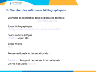 2. Chercher des références bibliographiques 
Exemples de recherches dans les bases de données : 
Sur notre site web 
Bases bibliographiques 
Bibliografía de la Literatura Española desde 1980 
Bases en texte intégral 
PRISMA, Jstor, etc. 
Bases mixtes 
MLA 
Presse nationale et internationale : 
Factiva : bouquet de presse internationale 
Voir le libguides Factiva 
 