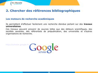 2. Chercher des références bibliographiques 
Les moteurs de recherche académiques 
Ils permettent d'effectuer facilement une recherche étendue portant sur des travaux 
universitaires. 
Ces travaux peuvent provenir de sources telles que des éditeurs scientifiques, des 
sociétés savantes, des référentiels de prépublication, des universités et d'autres 
organisations de recherche. 
16 
http://scholar.google.fr/ 
 