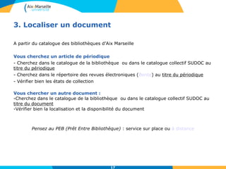 3. Localiser un document 
A partir du catalogue des bibliothèques d’Aix Marseille 
Vous cherchez un article de périodique 
- Cherchez dans le catalogue de la bibliothèque ou dans le catalogue collectif SUDOC au 
titre du périodique 
- Cherchez dans le répertoire des revues électroniques (Bento) au titre du périodique 
- Vérifier bien les états de collection 
Vous chercher un autre document : 
-Cherchez dans le catalogue de la bibliothèque ou dans le catalogue collectif SUDOC au 
titre du document 
-Vérifier bien la localisation et la disponibilité du document 
Pensez au PEB (Prêt Entre Bibliothèque) : service sur place ou à distance 
17 
 