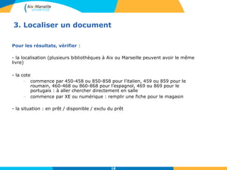 3. Localiser un document 
18 
Pour les résultats, vérifier : 
- la localisation (plusieurs bibliothèques à Aix ou Marseille peuvent avoir le même 
livre) 
- la cote 
- commence par 450-458 ou 850-858 pour l’italien, 459 ou 859 pour le 
roumain, 460-468 ou 860-868 pour l’espagnol, 469 ou 869 pour le 
portugais : à aller chercher directement en salle 
- commence par XE ou numérique : remplir une fiche pour le magasin 
- la situation : en prêt / disponible / exclu du prêt 
 