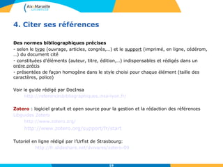 19 
4. Citer ses références 
Des normes bibliographiques précises 
- selon le type (ouvrage, articles, congrès,…) et le support (imprimé, en ligne, cédérom, 
…) du document cité 
- constituées d'éléments (auteur, titre, édition,…) indispensables et rédigés dans un 
ordre précis 
- présentées de façon homogène dans le style choisi pour chaque élément (taille des 
caractères, police) 
Voir le guide rédigé par DocInsa 
http://referencesbibliographiques.insa-lyon.fr/ 
Zotero : logiciel gratuit et open source pour la gestion et la rédaction des références 
Libguides Zotero 
http://www.zotero.org/ 
http://www.zotero.org/support/fr/start 
Tutoriel en ligne rédigé par l’Urfist de Strasbourg: 
http://fr.slideshare.net/dvivares/zotero-09 
 