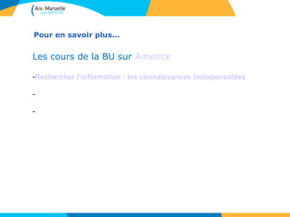 Pour en savoir plus... 
Les cours de la BU sur Ametice 
-Rechercher l’information : les connaissances indispensables 
-Utiliser les ressources électroniques : accès, contenus, fonctionnalités 
-Organiser et exploiter sa documentation 
 