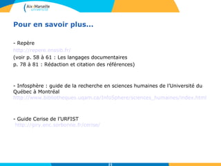 21 
Pour en savoir plus... 
- Repère 
http://repere.enssib.fr/ 
(voir p. 58 à 61 : Les langages documentaires 
p. 78 à 81 : Rédaction et citation des références) 
- Infosphère : guide de la recherche en sciences humaines de l’Université du 
Québec à Montréal 
http://www.bibliotheques.uqam.ca/InfoSphere/sciences_humaines/index.html 
- Guide Cerise de l’URFIST 
http://giry.enc.sorbonne.fr/cerise/ 
 