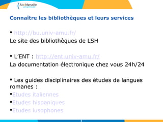Connaître les bibliothèques et leurs services 
 http://bu.univ-amu.fr/ 
Le site des bibliothèques de LSH 
 L’ENT : http://ent.univ-amu.fr/ 
La documentation électronique chez vous 24h/24 
 Les guides disciplinaires des études de langues 
romanes : 
Etudes italiennes 
Etudes hispaniques 
Etudes lusophones 
3 
 