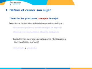 1. Définir et cerner son sujet 
Identifier les principaux concepts du sujet 
Exemples de dictionnaires spécialisés dans notre catalogue : 
Diccionario político y social del siglo XX español 
Dicionário do romantismo literário português 
- Consulter les ouvrages de références (dictionnaires, 
4 
encyclopédies, manuels) 
- Universalis / Wikipedia 
 