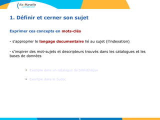 1. Définir et cerner son sujet 
Exprimer ces concepts en mots-clés 
- s'approprier le langage documentaire lié au sujet (l’indexation) 
- s’inspirer des mot-sujets et descripteurs trouvés dans les catalogues et les 
bases de données 
• Exemple dans un catalogue de bibliothèque 
5 
• Exemple dans le Sudoc 
 