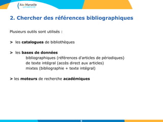 2. Chercher des références bibliographiques 
6 
Plusieurs outils sont utilisés : 
> les catalogues de bibliothèques 
> les bases de données 
bibliographiques (références d'articles de périodiques) 
de texte intégral (accès direct aux articles) 
mixtes (bibliographie + texte intégral) 
> les moteurs de recherche académiques 
 