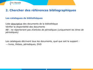 2. Chercher des références bibliographiques 
8 
Les catalogues de bibliothèques 
Liste descriptive des documents de la bibliothèque 
Vérifier la disponibilité des documents 
NB : ne répertorient pas d’articles de périodiques (uniquement les titres de 
périodiques) 
Les catalogues décrivent tous les documents, quel que soit le support : 
→ livres, thèses, périodiques, DVD 
 