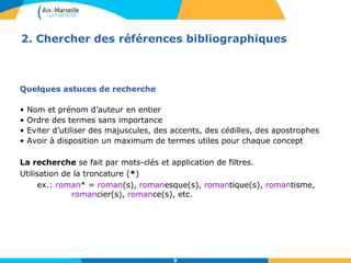 2. Chercher des références bibliographiques 
9 
Quelques astuces de recherche 
• Nom et prénom d’auteur en entier 
• Ordre des termes sans importance 
• Eviter d’utiliser des majuscules, des accents, des cédilles, des apostrophes 
• Avoir à disposition un maximum de termes utiles pour chaque concept 
La recherche se fait par mots-clés et application de filtres. 
Utilisation de la troncature (*) 
ex.: roman* = roman(s), romanesque(s), romantique(s), romantisme, 
romancier(s), romance(s), etc. 
 