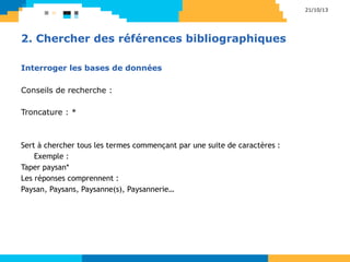 Interroger les bases de données
Conseils de recherche :
Troncature : *
Sert à chercher tous les termes commençant par une suite de caractères :
Exemple :
Taper paysan*
Les réponses comprennent :
Paysan, Paysans, Paysanne(s), Paysannerie…
21/10/13
2. Chercher des références bibliographiques
 