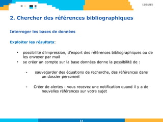 2. Chercher des références bibliographiques
Interroger les bases de données
Exploiter les résultats:
• possibilité d’impression, d’export des références bibliographiques ou de
les envoyer par mail
• se créer un compte sur la base données donne la possibilité de :
- sauvegarder des équations de recherche, des références dans
un dossier personnel
- Créer de alertes : vous recevez une notification quand il y a de
nouvelles références sur votre sujet
15/01/15
13
 