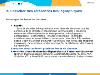 2. Chercher des références bibliographiques
Interroger les bases de données
• Econlit
Base de données bibliographique avec résumés couvrant tous les
domaines de la littérature économique internationale : économie -
croissance, développements et changements technologiques -
démographie - économétrie - finance et monnaie - méthodes
mathématiques et quantitatives - ressources naturelles. Elle analyse
depuis 1969 les articles d'environ 400 revues, des livres, des chapitres
d'ouvrages, des comptes rendus de congrès, des thèses et des travaux
de recherche.
Consulter simultanément plusieurs bases de données
Choisir les bases de données disponibles sur l’interface EbscoHost
(Econlit, Business source complete, Historical Abstracts FT, LRC, MLA,
SocIndex FT…). Possibilité de consulter simultanément plusieurs bases.
15/01/15
17
 