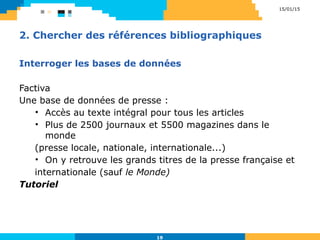 2. Chercher des références bibliographiques
Interroger les bases de données
Factiva
Une base de données de presse :
• Accès au texte intégral pour tous les articles
• Plus de 2500 journaux et 5500 magazines dans le
monde
(presse locale, nationale, internationale...)
• On y retrouve les grands titres de la presse française et
internationale (sauf le Monde)
Tutoriel
15/01/15
19
 