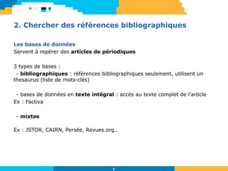 7
2. Chercher des références bibliographiques
Les bases de données
Servent à repérer des articles de périodiques
3 types de bases :
- bibliographiques : références bibliographiques seulement, utilisent un
thesaurus (liste de mots-clés)
- bases de données en texte intégral : accès au texte complet de l’article
Ex : Factiva
- mixtes
Ex : JSTOR, CAIRN, Persée, Revues.org…
 