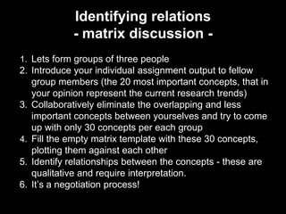 Identifying relations 
- matrix discussion - 
1. Lets form groups of three people 
2. Introduce your individual assignment output to fellow 
group members (the 20 most important concepts, that in 
your opinion represent the current research trends) 
3. Collaboratively eliminate the overlapping and less 
important concepts between yourselves and try to come 
up with only 30 concepts per each group 
4. Fill the empty matrix template with these 30 concepts, 
plotting them against each other 
5. Identify relationships between the concepts - these are 
qualitative and require interpretation. 
6. It’s a negotiation process! 
 